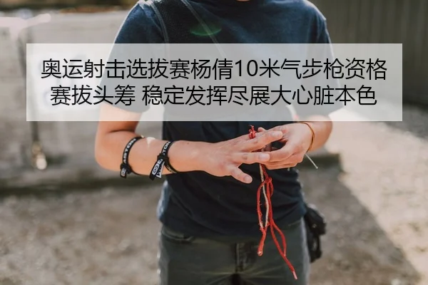 奥运射击选拔赛杨倩10米气步枪资格赛拔头筹 稳定发挥尽展大心脏本色