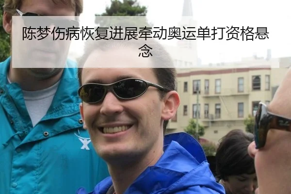 陈梦伤病恢复进展牵动奥运单打资格悬念