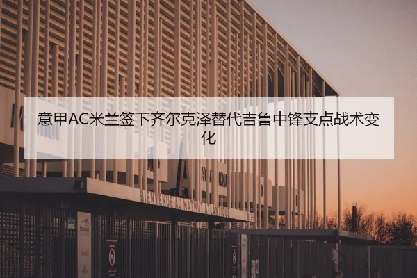 意甲AC米兰签下齐尔克泽替代吉鲁中锋支点战术变化